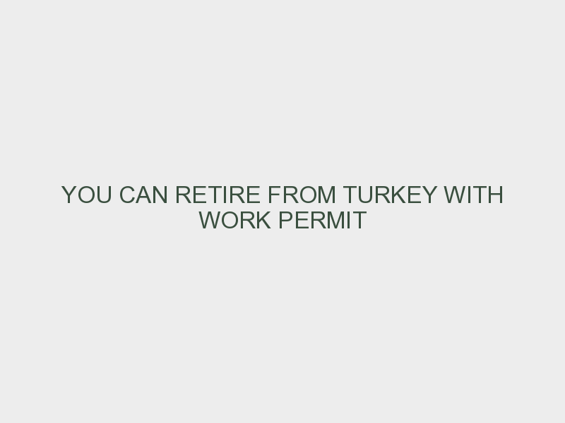 YOU CAN RETIRE FROM TURKEY WITH WORK PERMIT