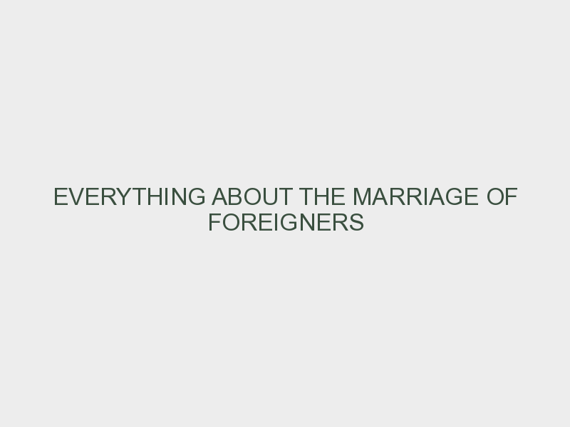 EVERYTHING ABOUT THE MARRIAGE OF FOREIGNERS